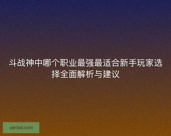 斗战神中哪个职业最强最适合新手玩家选择全面解析与建议