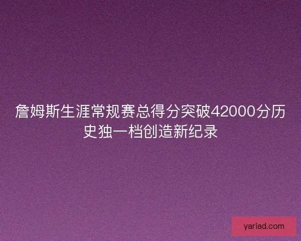 詹姆斯生涯常规赛总得分突破42000分历史独一档创造新纪录