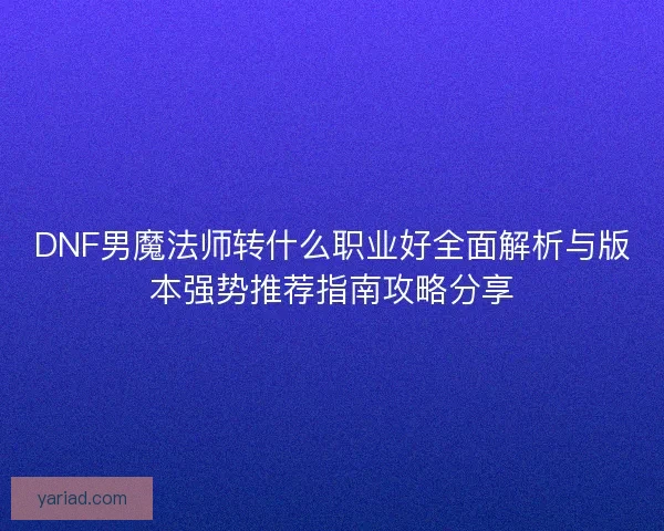 DNF男魔法师转什么职业好全面解析与版本强势推荐指南攻略分享