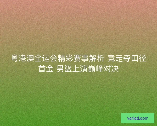 粤港澳全运会精彩赛事解析 竞走夺田径首金 男篮上演巅峰对决