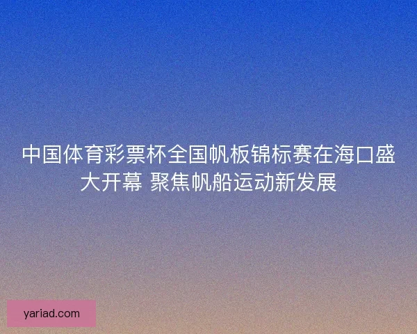 中国体育彩票杯全国帆板锦标赛在海口盛大开幕 聚焦帆船运动新发展