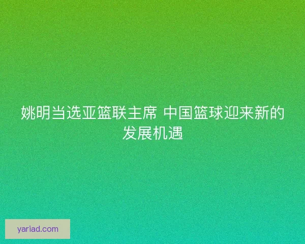 姚明当选亚篮联主席 中国篮球迎来新的发展机遇