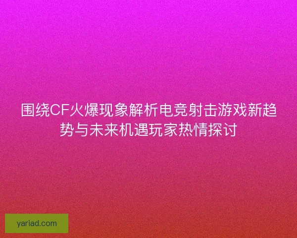 围绕CF火爆现象解析电竞射击游戏新趋势与未来机遇玩家热情探讨