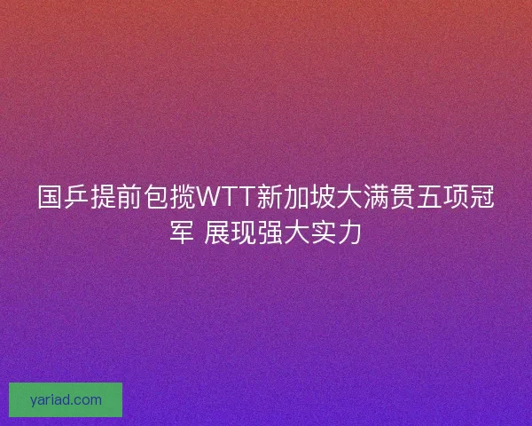 国乒提前包揽WTT新加坡大满贯五项冠军 展现强大实力