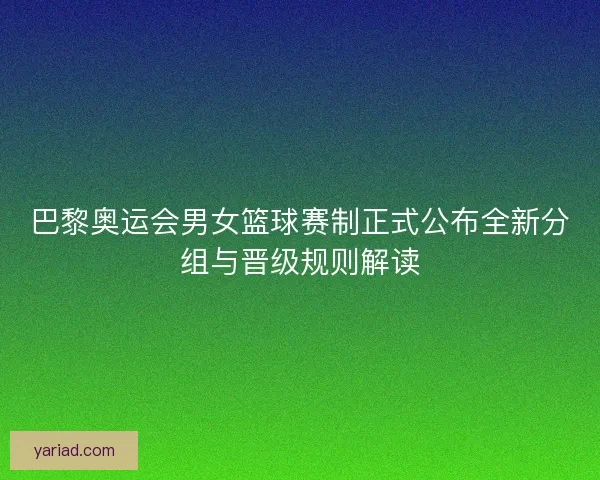 巴黎奥运会男女篮球赛制正式公布全新分组与晋级规则解读