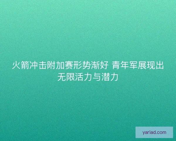 火箭冲击附加赛形势渐好 青年军展现出无限活力与潜力