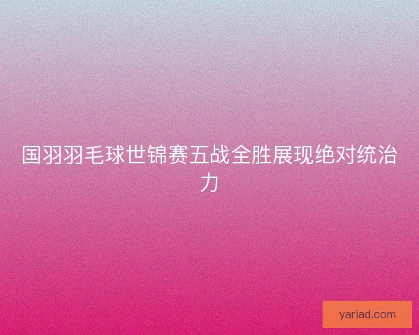 国羽羽毛球世锦赛五战全胜展现绝对统治力